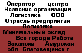 Оператор Call-центра › Название организации ­ Логистика365, ООО › Отрасль предприятия ­ Логистика › Минимальный оклад ­ 25 000 - Все города Работа » Вакансии   . Амурская обл.,Благовещенск г.